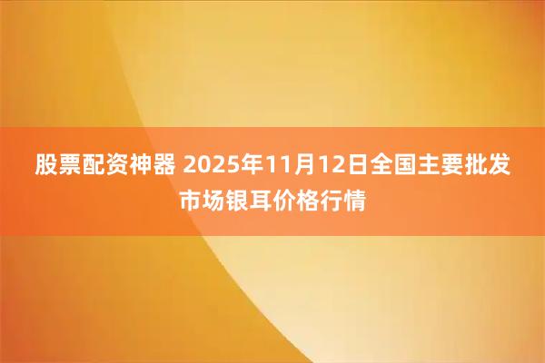 股票配资神器 2025年11月12日全国主要批发市场银耳价格行情