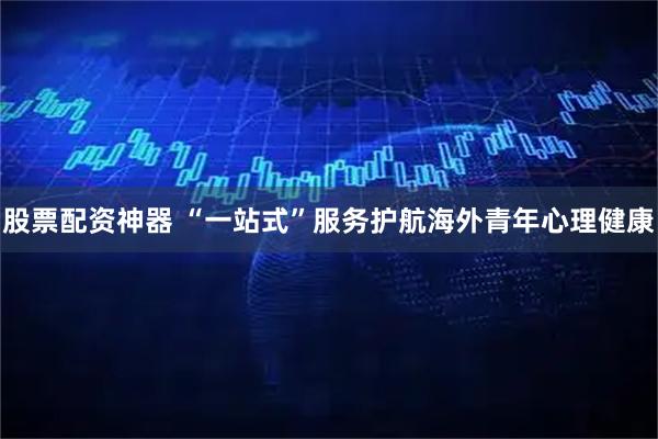 股票配资神器 “一站式”服务护航海外青年心理健康