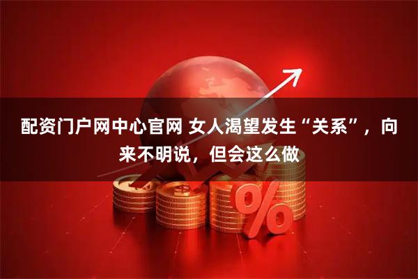 配资门户网中心官网 女人渴望发生“关系”，向来不明说，但会这么做