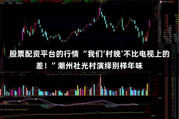 股票配资平台的行情 “我们‘村晚’不比电视上的差！”潮州社光村演绎别样年味