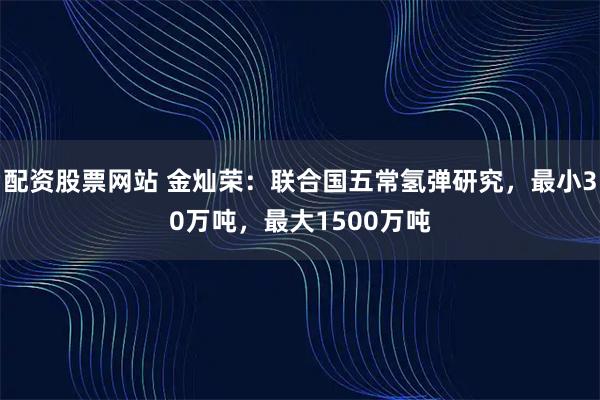 配资股票网站 金灿荣：联合国五常氢弹研究，最小30万吨，最大1500万吨