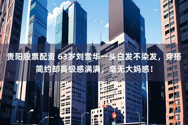 贵阳股票配资 63岁刘雪华一头白发不染发，穿搭简约却高级感满满，毫无大妈感！