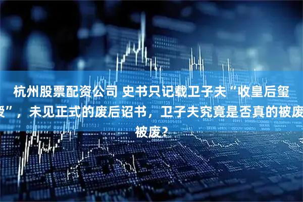 杭州股票配资公司 史书只记载卫子夫“收皇后玺绶”，未见正式的废后诏书，卫子夫究竟是否真的被废？