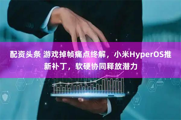 配资头条 游戏掉帧痛点终解，小米HyperOS推新补丁，软硬协同释放潜力