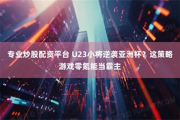 专业炒股配资平台 U23小将逆袭亚洲杯？这策略游戏零氪能当霸主