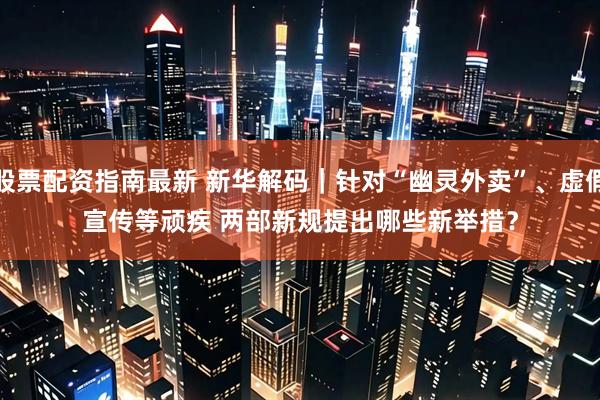 股票配资指南最新 新华解码｜针对“幽灵外卖”、虚假宣传等顽疾 两部新规提出哪些新举措？
