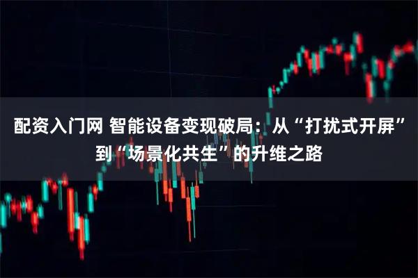 配资入门网 智能设备变现破局：从“打扰式开屏”到“场景化共生”的升维之路