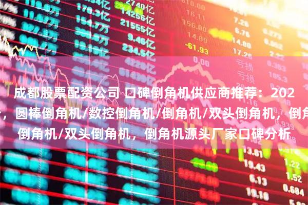 成都股票配资公司 口碑倒角机供应商推荐：2026年热门机型评测解析，圆棒倒角机/数控倒角机/倒角机/双头倒角机，倒角机源头厂家口碑分析