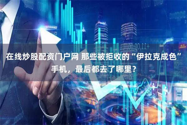 在线炒股配资门户网 那些被拒收的“伊拉克成色”手机，最后都去了哪里？