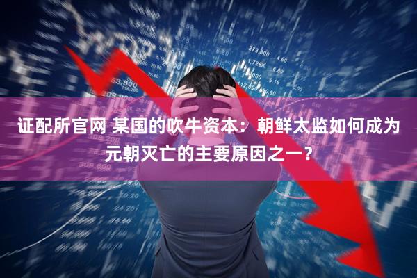 证配所官网 某国的吹牛资本：朝鲜太监如何成为元朝灭亡的主要原因之一？