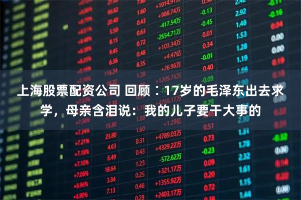 上海股票配资公司 回顾∶17岁的毛泽东出去求学，母亲含泪说：我的儿子要干大事的