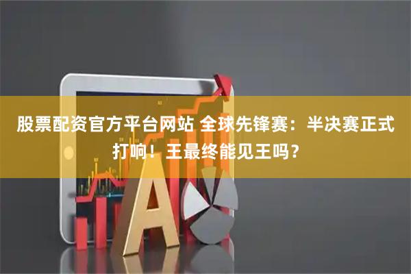 股票配资官方平台网站 全球先锋赛：半决赛正式打响！王最终能见王吗？