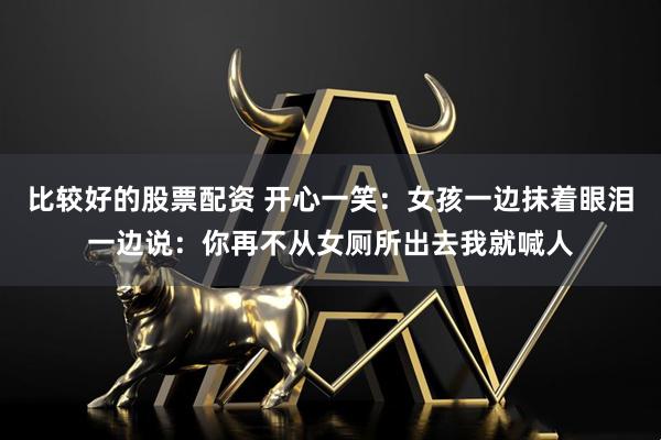 比较好的股票配资 开心一笑：女孩一边抹着眼泪一边说：你再不从女厕所出去我就喊人